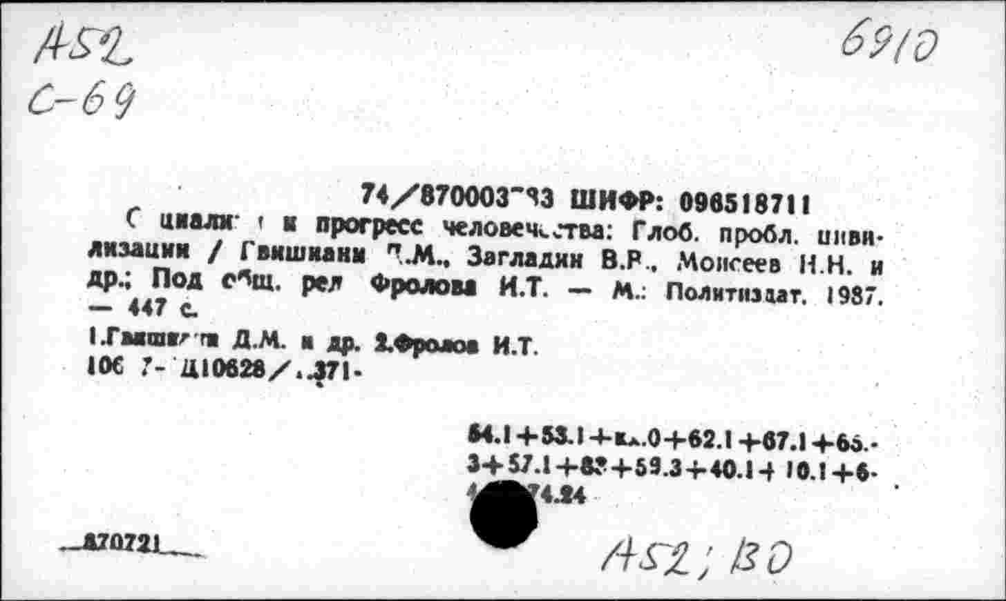 ﻿С-6 9
74/870003'83 ШИФР: 096518711
С цаалм t к прогресс человечества: Глоб. пробл. цивилизации / Гвишиани 7.М.. Загладим В.Р., Моисеев Н Н. и др.; Под с^щ. рел Фролом И.Т. - м.: Политизмт. 1987. — 447 с.
1.ГМШР m Д.М. ■ др. ХФролоа И.Т.
10€ 7- Ц10628/.Л71-
•4.1 +53.1 4-Вл.0+62.1 +67.1 +66.. 3+57.1 +83+59.3+40.14 «0.1 +6-
4Л4
-Д7О721.„.